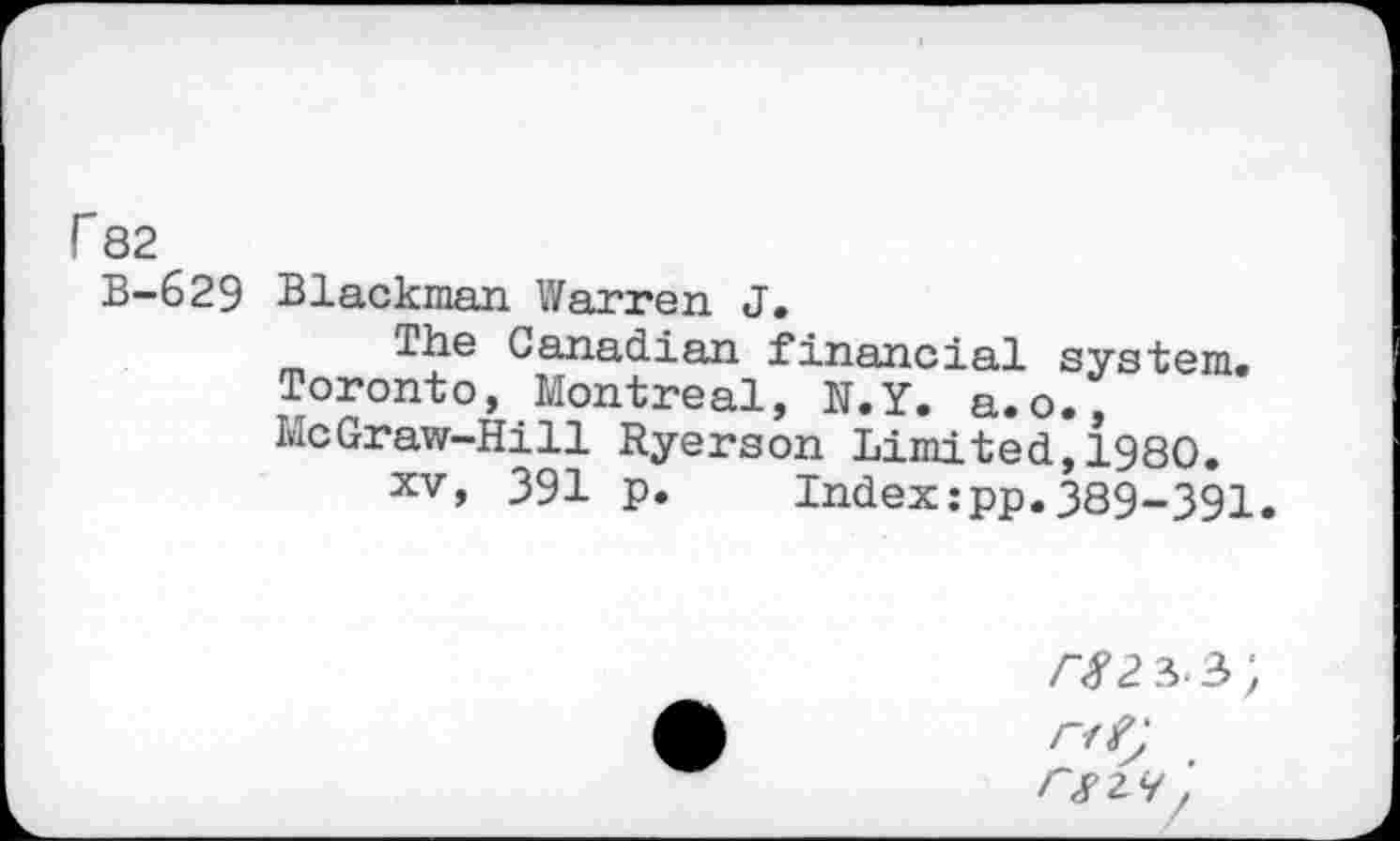 ﻿r 82
B-629 Blackman Warren J.
The Canadian financial system. Toronto, Montreal, N.Y. a.o., McGraw-Hill Ryerson Limited,1980.
xv, 391 p. Index:pp.389-391.
/■#2 3-3;
/v£